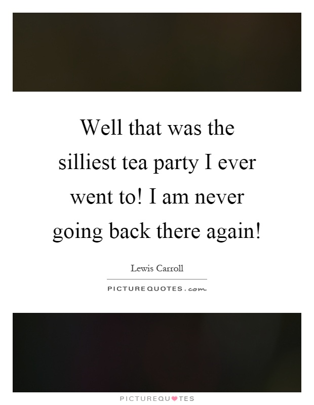 Well that was the silliest tea party I ever went to! I am never going back there again! Picture Quote #1