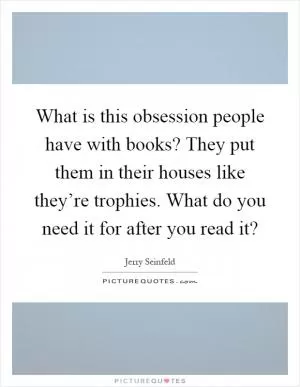 What is this obsession people have with books? They put them in their houses like they’re trophies. What do you need it for after you read it? Picture Quote #1