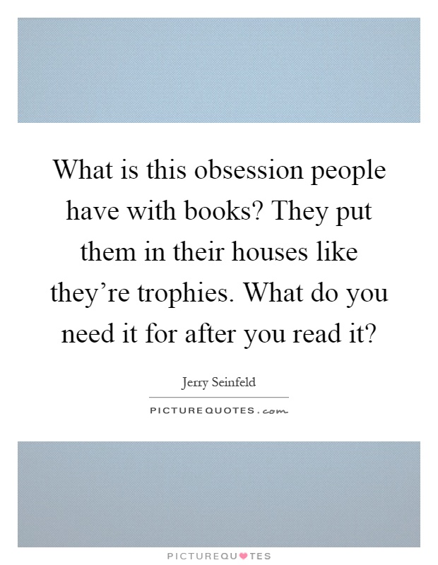 What is this obsession people have with books? They put them in their houses like they're trophies. What do you need it for after you read it? Picture Quote #1