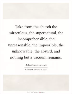 Take from the church the miraculous, the supernatural, the incomprehensible, the unreasonable, the impossible, the unknowable, the absurd, and nothing but a vacuum remains Picture Quote #1