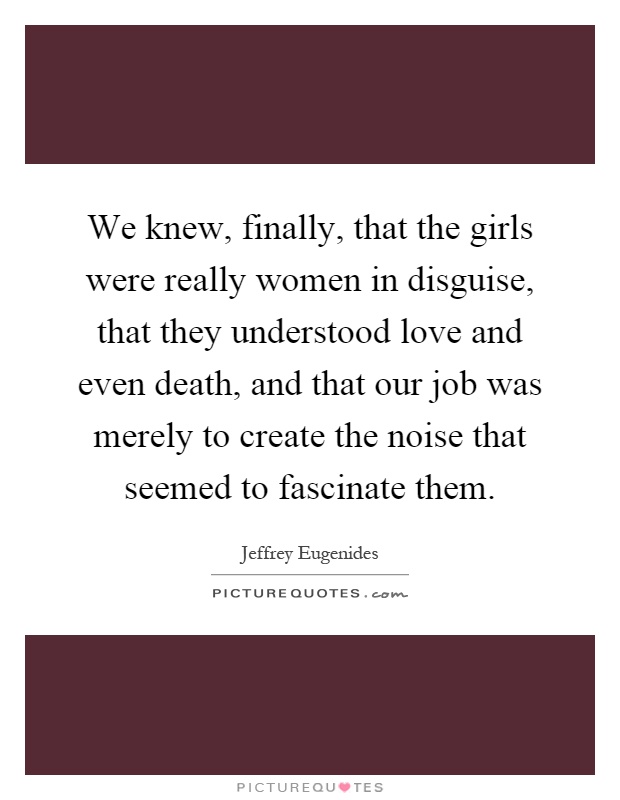 We knew, finally, that the girls were really women in disguise, that they understood love and even death, and that our job was merely to create the noise that seemed to fascinate them Picture Quote #1