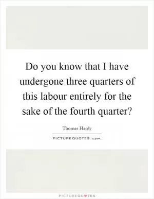 Do you know that I have undergone three quarters of this labour entirely for the sake of the fourth quarter? Picture Quote #1