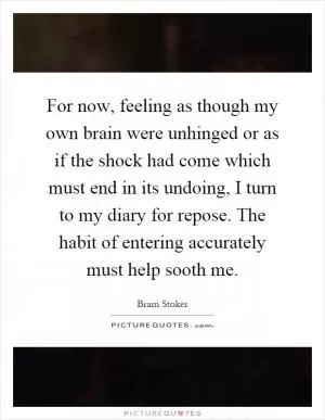 For now, feeling as though my own brain were unhinged or as if the shock had come which must end in its undoing, I turn to my diary for repose. The habit of entering accurately must help sooth me Picture Quote #1