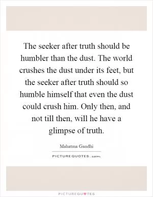 The seeker after truth should be humbler than the dust. The world crushes the dust under its feet, but the seeker after truth should so humble himself that even the dust could crush him. Only then, and not till then, will he have a glimpse of truth Picture Quote #1