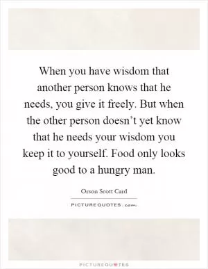 When you have wisdom that another person knows that he needs, you give it freely. But when the other person doesn’t yet know that he needs your wisdom you keep it to yourself. Food only looks good to a hungry man Picture Quote #1