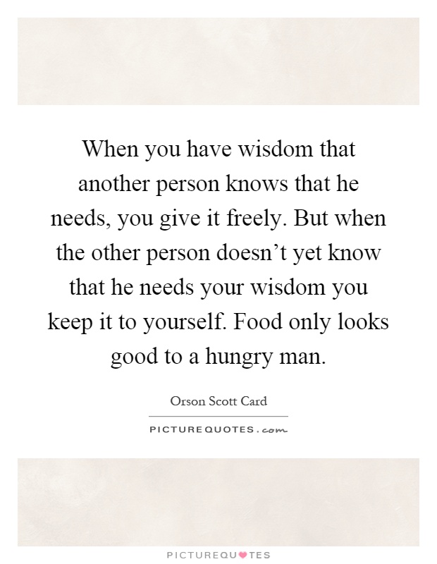 When you have wisdom that another person knows that he needs, you give it freely. But when the other person doesn't yet know that he needs your wisdom you keep it to yourself. Food only looks good to a hungry man Picture Quote #1