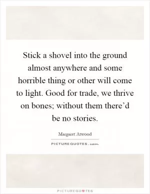 Stick a shovel into the ground almost anywhere and some horrible thing or other will come to light. Good for trade, we thrive on bones; without them there’d be no stories Picture Quote #1