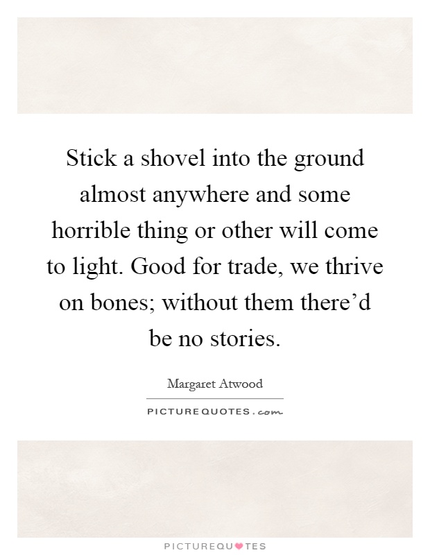 Stick a shovel into the ground almost anywhere and some horrible thing or other will come to light. Good for trade, we thrive on bones; without them there'd be no stories Picture Quote #1