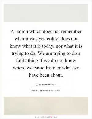 A nation which does not remember what it was yesterday, does not know what it is today, nor what it is trying to do. We are trying to do a futile thing if we do not know where we came from or what we have been about Picture Quote #1