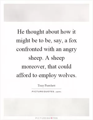 He thought about how it might be to be, say, a fox confronted with an angry sheep. A sheep moreover, that could afford to employ wolves Picture Quote #1