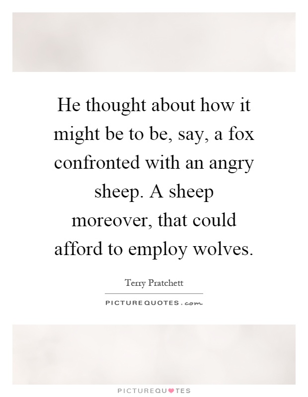 He thought about how it might be to be, say, a fox confronted with an angry sheep. A sheep moreover, that could afford to employ wolves Picture Quote #1