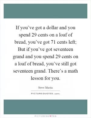 If you’ve got a dollar and you spend 29 cents on a loaf of bread, you’ve got 71 cents left; But if you’ve got seventeen grand and you spend 29 cents on a loaf of bread, you’ve still got seventeen grand. There’s a math lesson for you Picture Quote #1
