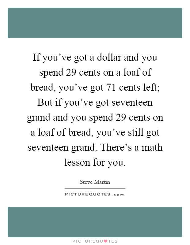 If you've got a dollar and you spend 29 cents on a loaf of bread, you've got 71 cents left; But if you've got seventeen grand and you spend 29 cents on a loaf of bread, you've still got seventeen grand. There's a math lesson for you Picture Quote #1