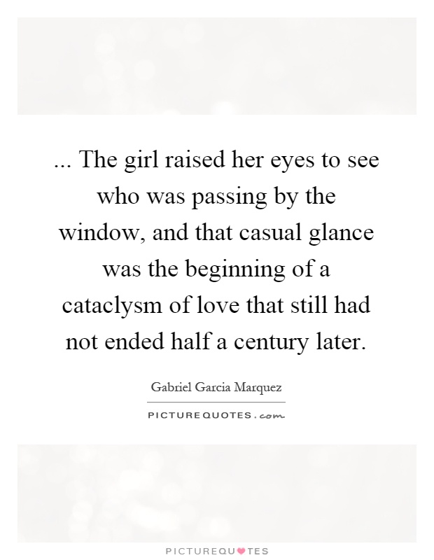 ... The girl raised her eyes to see who was passing by the window, and that casual glance was the beginning of a cataclysm of love that still had not ended half a century later Picture Quote #1