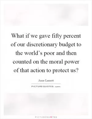 What if we gave fifty percent of our discretionary budget to the world’s poor and then counted on the moral power of that action to protect us? Picture Quote #1