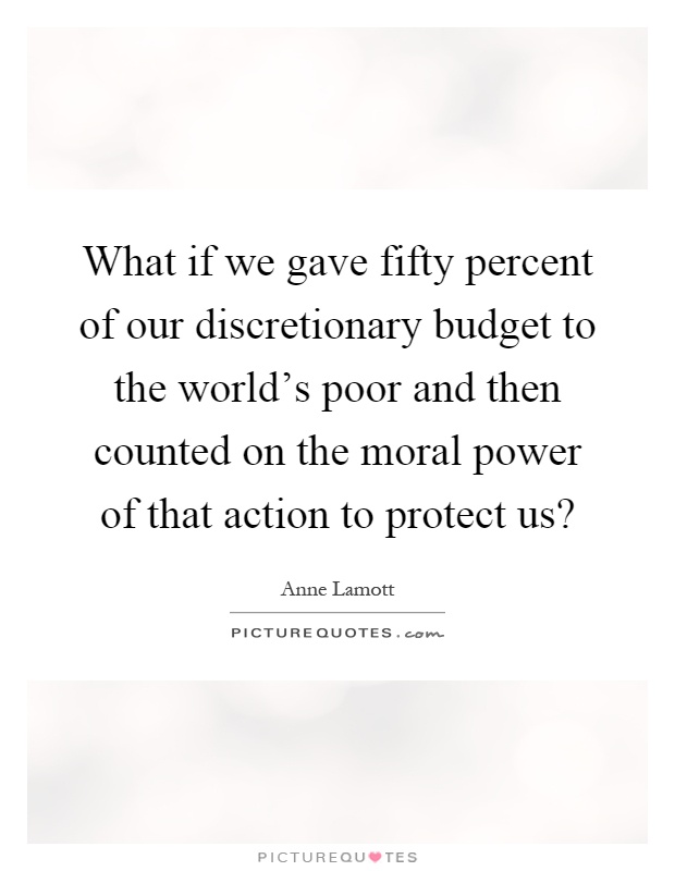 What if we gave fifty percent of our discretionary budget to the world's poor and then counted on the moral power of that action to protect us? Picture Quote #1