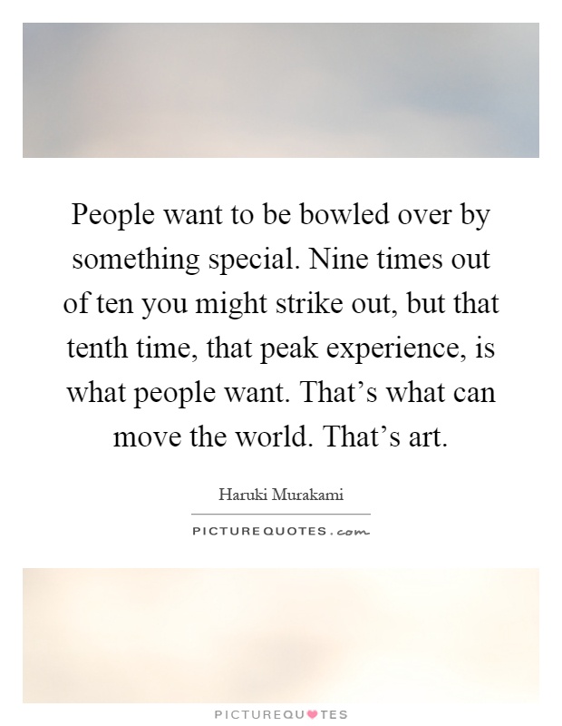 People want to be bowled over by something special. Nine times out of ten you might strike out, but that tenth time, that peak experience, is what people want. That's what can move the world. That's art Picture Quote #1