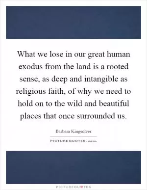 What we lose in our great human exodus from the land is a rooted sense, as deep and intangible as religious faith, of why we need to hold on to the wild and beautiful places that once surrounded us Picture Quote #1
