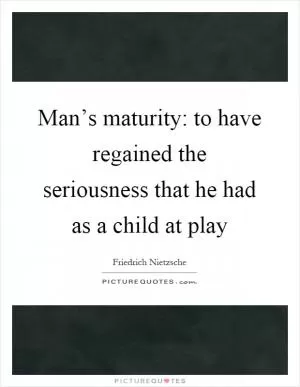 Man’s maturity: to have regained the seriousness that he had as a child at play Picture Quote #1