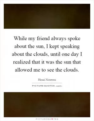While my friend always spoke about the sun, I kept speaking about the clouds, until one day I realized that it was the sun that allowed me to see the clouds Picture Quote #1