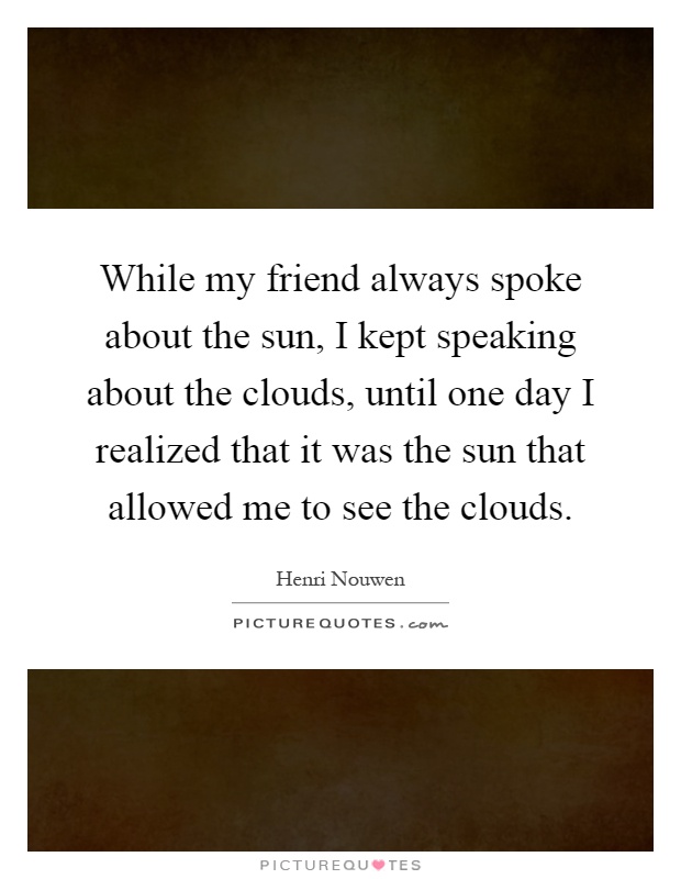 While my friend always spoke about the sun, I kept speaking about the clouds, until one day I realized that it was the sun that allowed me to see the clouds Picture Quote #1