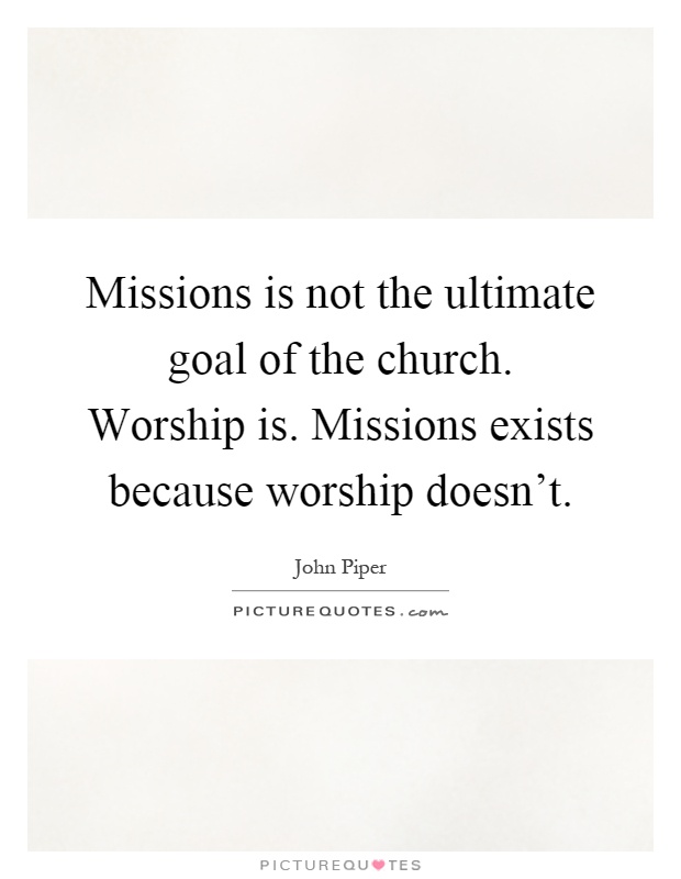 Missions is not the ultimate goal of the church. Worship is. Missions exists because worship doesn't Picture Quote #1