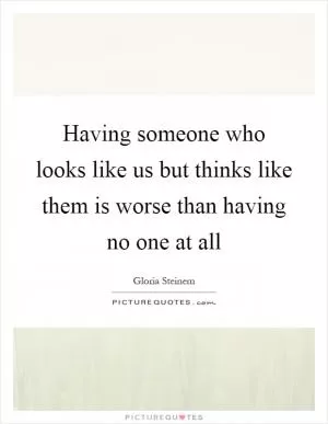 Having someone who looks like us but thinks like them is worse than having no one at all Picture Quote #1