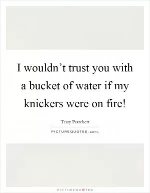 I wouldn’t trust you with a bucket of water if my knickers were on fire! Picture Quote #1