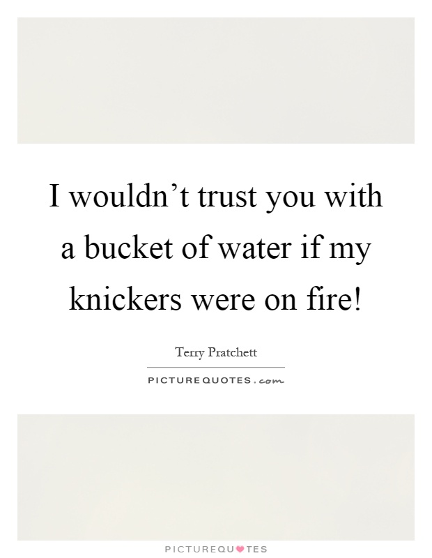 I wouldn't trust you with a bucket of water if my knickers were on fire! Picture Quote #1