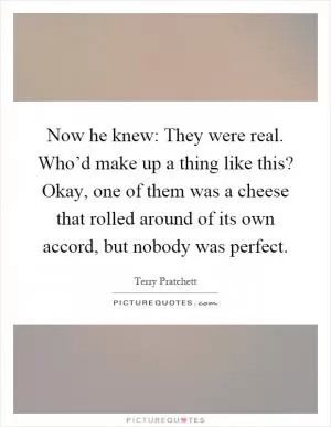 Now he knew: They were real. Who’d make up a thing like this? Okay, one of them was a cheese that rolled around of its own accord, but nobody was perfect Picture Quote #1
