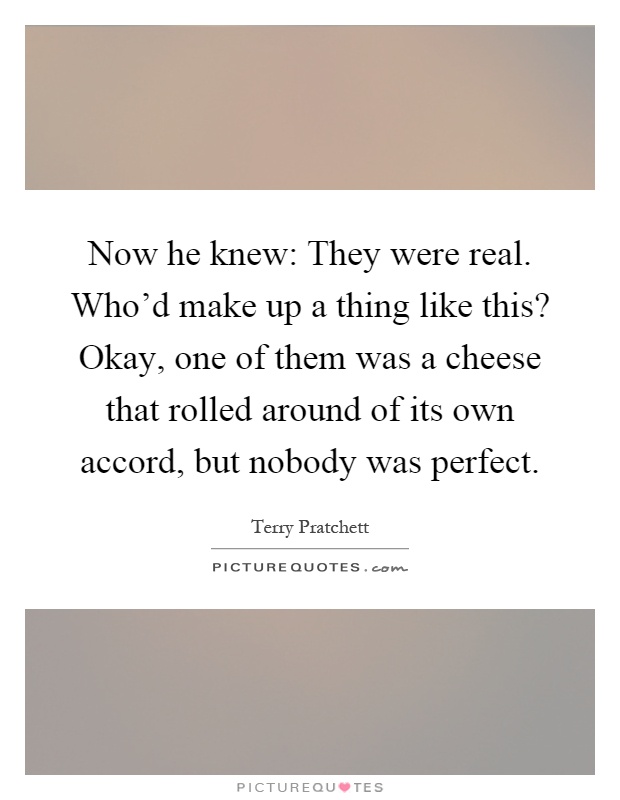 Now he knew: They were real. Who'd make up a thing like this? Okay, one of them was a cheese that rolled around of its own accord, but nobody was perfect Picture Quote #1