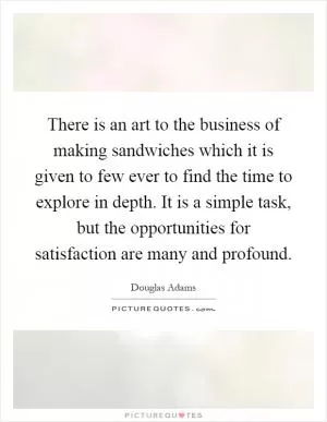 There is an art to the business of making sandwiches which it is given to few ever to find the time to explore in depth. It is a simple task, but the opportunities for satisfaction are many and profound Picture Quote #1