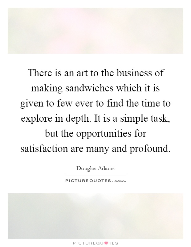 There is an art to the business of making sandwiches which it is given to few ever to find the time to explore in depth. It is a simple task, but the opportunities for satisfaction are many and profound Picture Quote #1