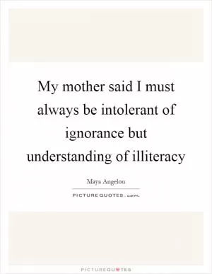 My mother said I must always be intolerant of ignorance but understanding of illiteracy Picture Quote #1