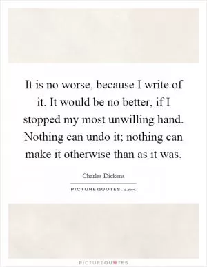 It is no worse, because I write of it. It would be no better, if I stopped my most unwilling hand. Nothing can undo it; nothing can make it otherwise than as it was Picture Quote #1