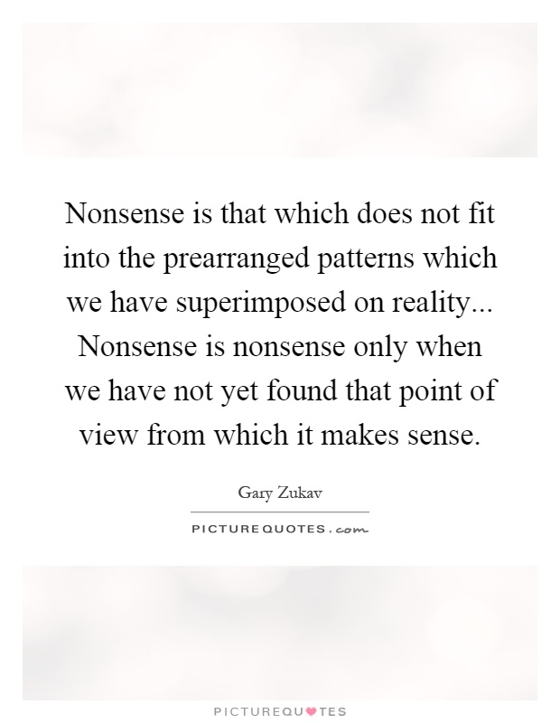 Nonsense is that which does not fit into the prearranged patterns which we have superimposed on reality... Nonsense is nonsense only when we have not yet found that point of view from which it makes sense Picture Quote #1