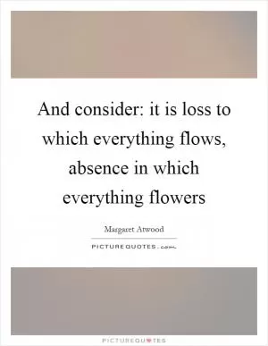 And consider: it is loss to which everything flows, absence in which everything flowers Picture Quote #1