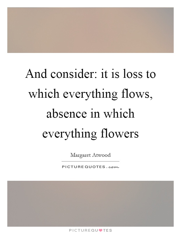 And consider: it is loss to which everything flows, absence in which everything flowers Picture Quote #1