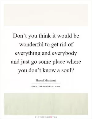 Don’t you think it would be wonderful to get rid of everything and everybody and just go some place where you don’t know a soul? Picture Quote #1