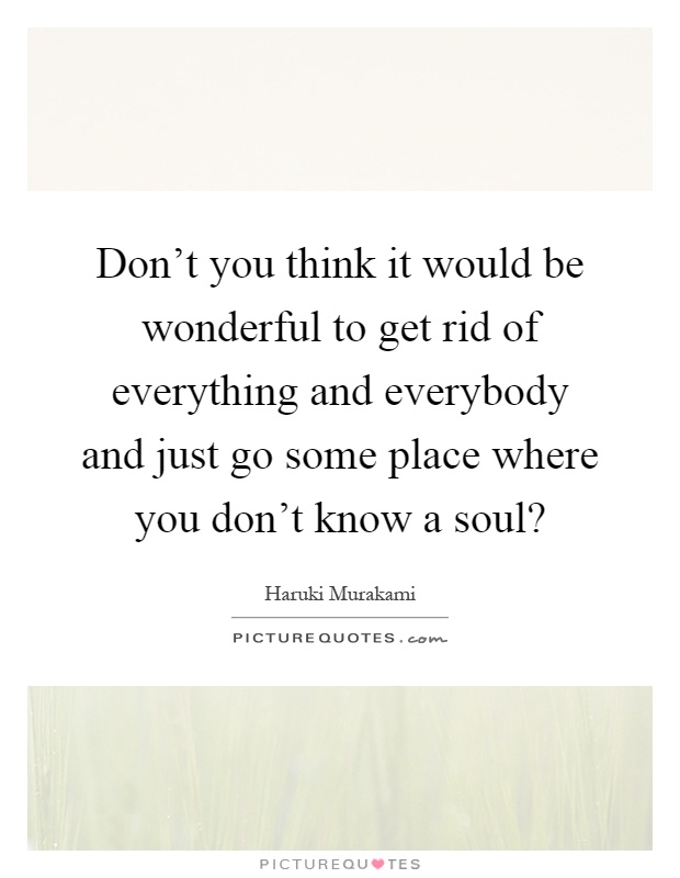 Don't you think it would be wonderful to get rid of everything and everybody and just go some place where you don't know a soul? Picture Quote #1