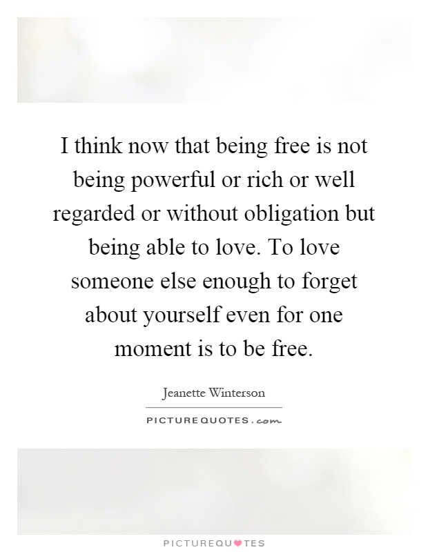 I think now that being free is not being powerful or rich or well regarded or without obligation but being able to love. To love someone else enough to forget about yourself even for one moment is to be free Picture Quote #1