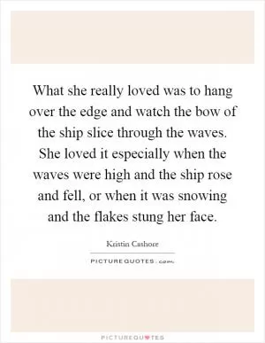What she really loved was to hang over the edge and watch the bow of the ship slice through the waves. She loved it especially when the waves were high and the ship rose and fell, or when it was snowing and the flakes stung her face Picture Quote #1