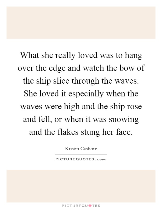 What she really loved was to hang over the edge and watch the bow of the ship slice through the waves. She loved it especially when the waves were high and the ship rose and fell, or when it was snowing and the flakes stung her face Picture Quote #1