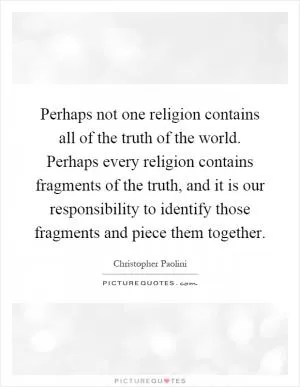 Perhaps not one religion contains all of the truth of the world. Perhaps every religion contains fragments of the truth, and it is our responsibility to identify those fragments and piece them together Picture Quote #1
