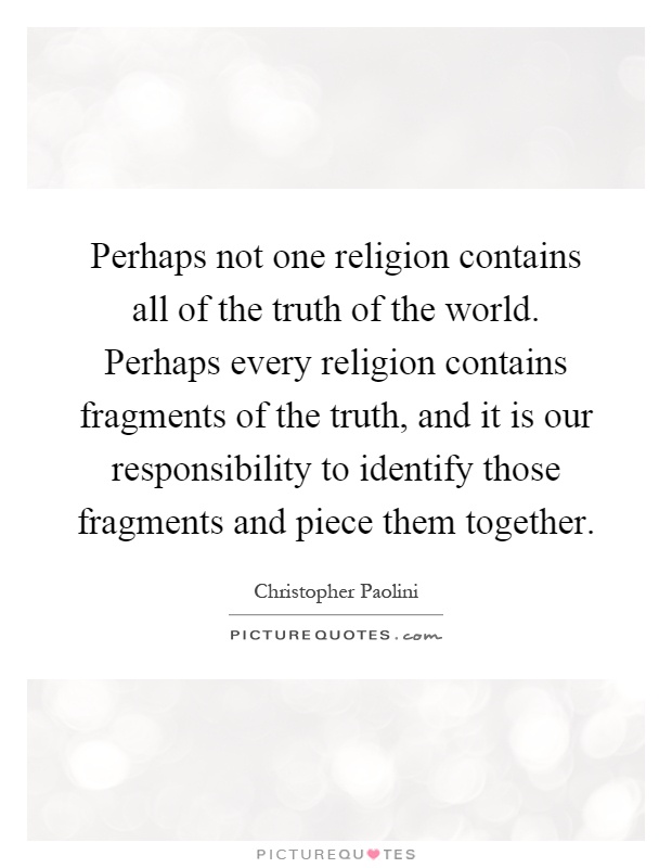 Perhaps not one religion contains all of the truth of the world. Perhaps every religion contains fragments of the truth, and it is our responsibility to identify those fragments and piece them together Picture Quote #1