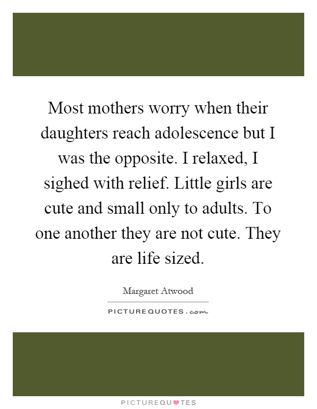 Most mothers worry when their daughters reach adolescence but I was the opposite. I relaxed, I sighed with relief. Little girls are cute and small only to adults. To one another they are not cute. They are life sized Picture Quote #1