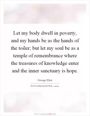 Let my body dwell in poverty, and my hands be as the hands of the toiler; but let my soul be as a temple of remembrance where the treasures of knowledge enter and the inner sanctuary is hope Picture Quote #1