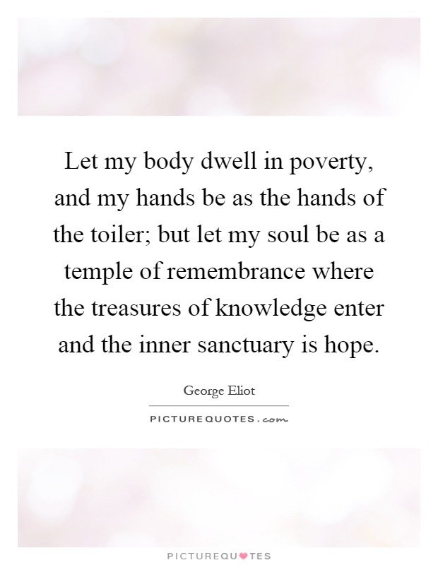 Let my body dwell in poverty, and my hands be as the hands of the toiler; but let my soul be as a temple of remembrance where the treasures of knowledge enter and the inner sanctuary is hope Picture Quote #1