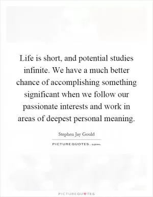 Life is short, and potential studies infinite. We have a much better chance of accomplishing something significant when we follow our passionate interests and work in areas of deepest personal meaning Picture Quote #1