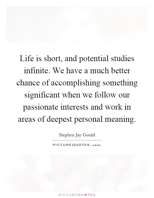 Life is short, and potential studies infinite. We have a much better chance of accomplishing something significant when we follow our passionate interests and work in areas of deepest personal meaning Picture Quote #1